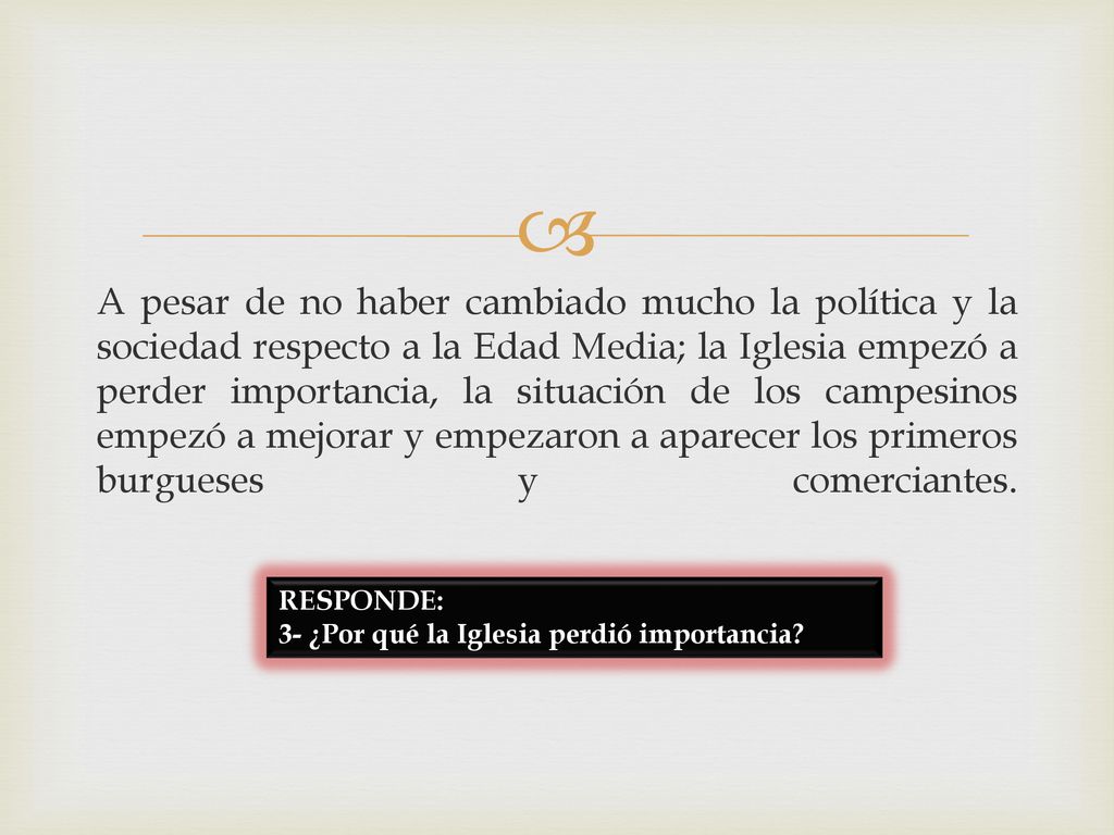 A pesar de no haber cambiado mucho la política y la sociedad respecto a la Edad Media; la Iglesia empezó a perder importancia, la situación de los campesinos empezó a mejorar y empezaron a aparecer los primeros burgueses y comerciantes.