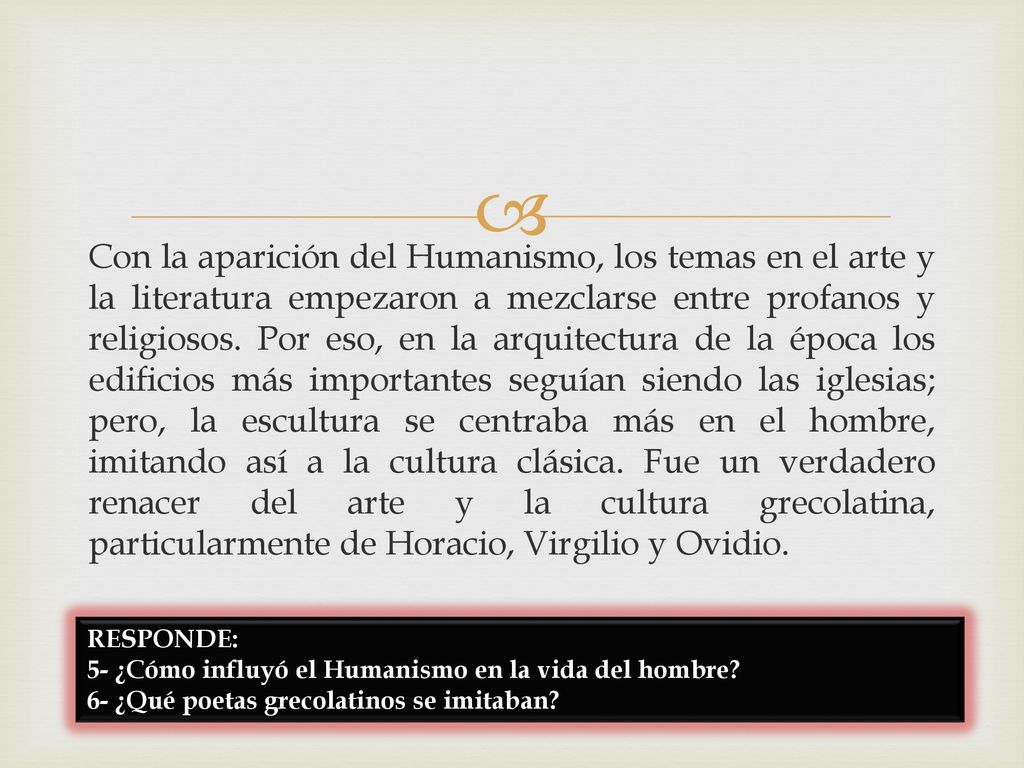 Con la aparición del Humanismo, los temas en el arte y la literatura empezaron a mezclarse entre profanos y religiosos. Por eso, en la arquitectura de la época los edificios más importantes seguían siendo las iglesias; pero, la escultura se centraba más en el hombre, imitando así a la cultura clásica. Fue un verdadero renacer del arte y la cultura grecolatina, particularmente de Horacio, Virgilio y Ovidio.
