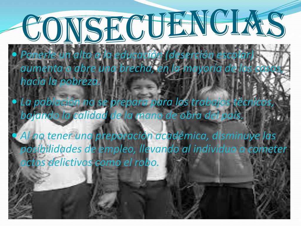 CONSECUENCIAS Ponerle un alto a la educación (deserción escolar) aumenta o abre una brecha, en la mayoría de los casos, hacia la pobreza.