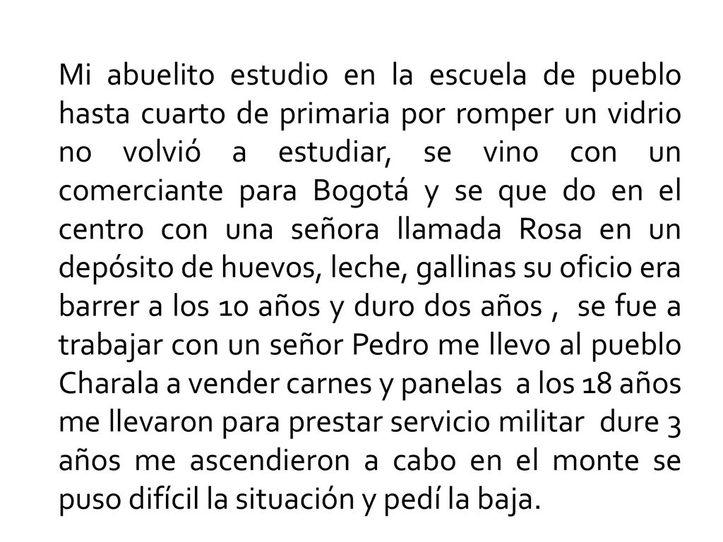 Mi abuelito estudio en la escuela de pueblo hasta cuarto de primaria por romper un vidrio no volvió a estudiar, se vino con un comerciante para Bogotá y se que do en el centro con una señora llamada Rosa en un depósito de huevos, leche, gallinas su oficio era barrer a los 10 años y duro dos años , se fue a trabajar con un señor Pedro me llevo al pueblo Charala a vender carnes y panelas a los 18 años me llevaron para prestar servicio militar dure 3 años me ascendieron a cabo en el monte se puso difícil la situación y pedí la baja.