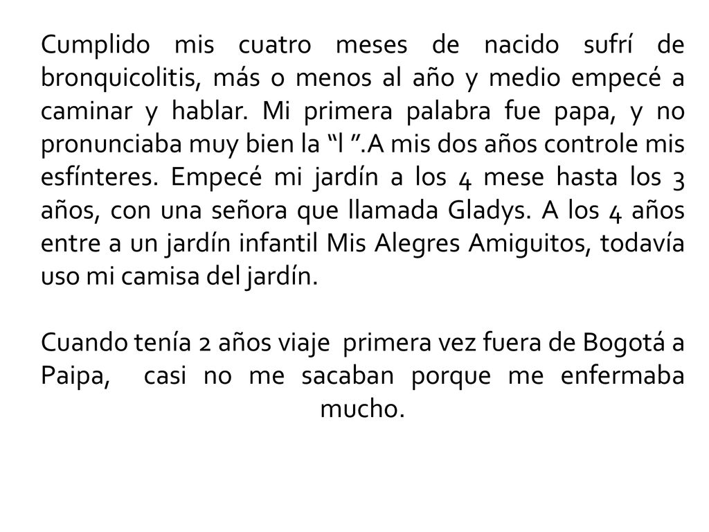 Cumplido mis cuatro meses de nacido sufrí de bronquicolitis, más o menos al año y medio empecé a caminar y hablar. Mi primera palabra fue papa, y no pronunciaba muy bien la l .A mis dos años controle mis esfínteres. Empecé mi jardín a los 4 mese hasta los 3 años, con una señora que llamada Gladys. A los 4 años entre a un jardín infantil Mis Alegres Amiguitos, todavía uso mi camisa del jardín.