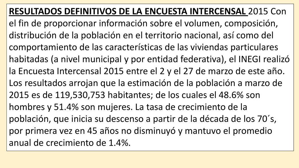 RESULTADOS DEFINITIVOS DE LA ENCUESTA INTERCENSAL 2015 Con el fin de proporcionar información sobre el volumen, composición, distribución de la población en el territorio nacional, así como del comportamiento de las características de las viviendas particulares habitadas (a nivel municipal y por entidad federativa), el INEGI realizó la Encuesta Intercensal 2015 entre el 2 y el 27 de marzo de este año.