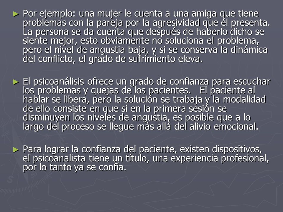 Por ejemplo: una mujer le cuenta a una amiga que tiene problemas con la pareja por la agresividad que él presenta. La persona se da cuenta que después de haberlo dicho se siente mejor, esto obviamente no soluciona el problema, pero el nivel de angustia baja, y si se conserva la dinámica del conflicto, el grado de sufrimiento eleva.