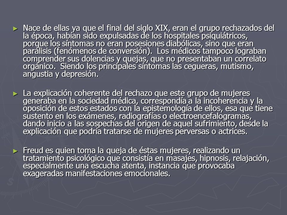Nace de ellas ya que el final del siglo XIX, eran el grupo rechazados del la época, habían sido expulsadas de los hospitales psiquiátricos, porque los síntomas no eran posesiones diabólicas, sino que eran parálisis (fenómenos de conversión). Los médicos tampoco lograban comprender sus dolencias y quejas, que no presentaban un correlato orgánico. Siendo los principales síntomas las cegueras, mutismo, angustia y depresión.