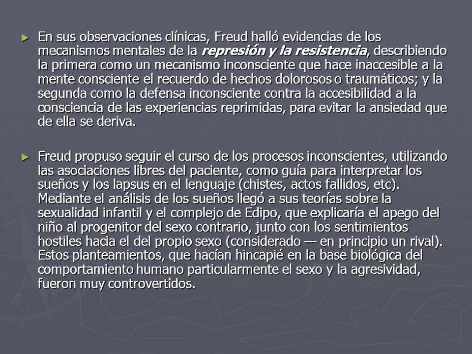 En sus observaciones clínicas, Freud halló evidencias de los mecanismos mentales de la represión y la resistencia, describiendo la primera como un mecanismo inconsciente que hace inaccesible a la mente consciente el recuerdo de hechos dolorosos o traumáticos; y la segunda como la defensa inconsciente contra la accesibilidad a la consciencia de las experiencias reprimidas, para evitar la ansiedad que de ella se deriva.