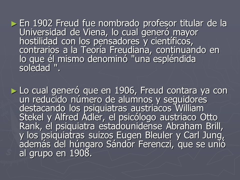 En 1902 Freud fue nombrado profesor titular de la Universidad de Viena, lo cual generó mayor hostilidad con los pensadores y científicos, contrarios a la Teoría Freudiana, continuando en lo que él mismo denominó una espléndida soledad .