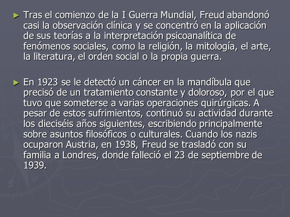 Tras el comienzo de la I Guerra Mundial, Freud abandonó casi la observación clínica y se concentró en la aplicación de sus teorías a la interpretación psicoanalítica de fenómenos sociales, como la religión, la mitología, el arte, la literatura, el orden social o la propia guerra.