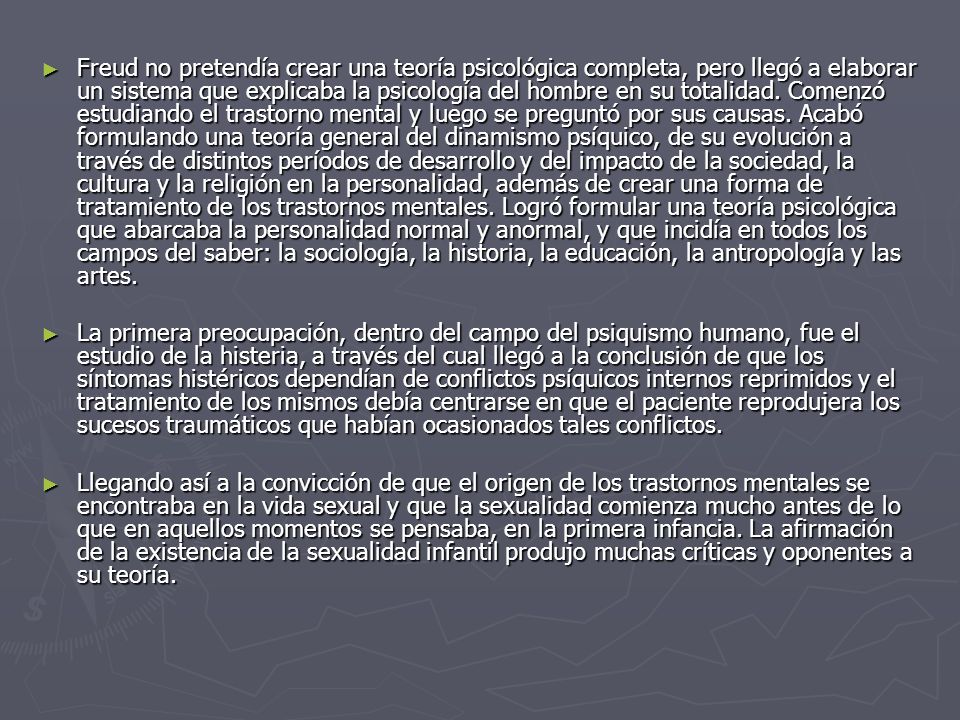 Freud no pretendía crear una teoría psicológica completa, pero llegó a elaborar un sistema que explicaba la psicología del hombre en su totalidad. Comenzó estudiando el trastorno mental y luego se preguntó por sus causas. Acabó formulando una teoría general del dinamismo psíquico, de su evolución a través de distintos períodos de desarrollo y del impacto de la sociedad, la cultura y la religión en la personalidad, además de crear una forma de tratamiento de los trastornos mentales. Logró formular una teoría psicológica que abarcaba la personalidad normal y anormal, y que incidía en todos los campos del saber: la sociología, la historia, la educación, la antropología y las artes.