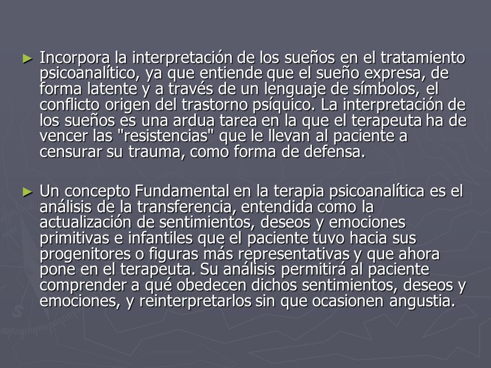 Incorpora la interpretación de los sueños en el tratamiento psicoanalítico, ya que entiende que el sueño expresa, de forma latente y a través de un lenguaje de símbolos, el conflicto origen del trastorno psíquico. La interpretación de los sueños es una ardua tarea en la que el terapeuta ha de vencer las resistencias que le llevan al paciente a censurar su trauma, como forma de defensa.