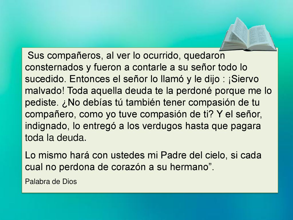 Sus compañeros, al ver lo ocurrido, quedaron consternados y fueron a contarle a su señor todo lo sucedido. Entonces el señor lo llamó y le dijo : ¡Siervo malvado! Toda aquella deuda te la perdoné porque me lo pediste. ¿No debías tú también tener compasión de tu compañero, como yo tuve compasión de ti Y el señor, indignado, lo entregó a los verdugos hasta que pagara toda la deuda.