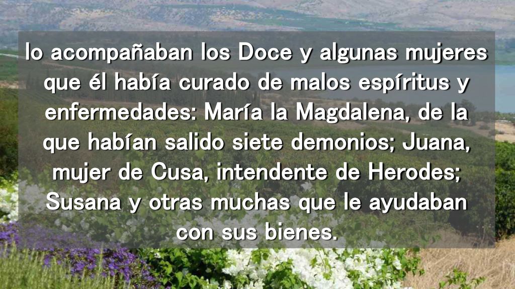 lo acompañaban los Doce y algunas mujeres que él había curado de malos espíritus y enfermedades: María la Magdalena, de la que habían salido siete demonios; Juana, mujer de Cusa, intendente de Herodes; Susana y otras muchas que le ayudaban con sus bienes.