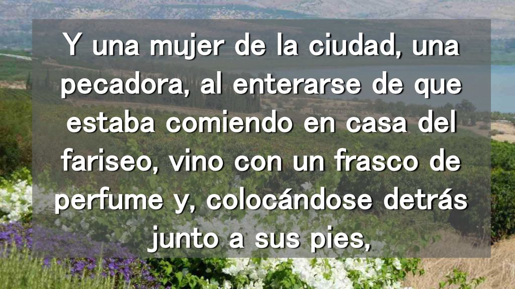 Y una mujer de la ciudad, una pecadora, al enterarse de que estaba comiendo en casa del fariseo, vino con un frasco de perfume y, colocándose detrás junto a sus pies,