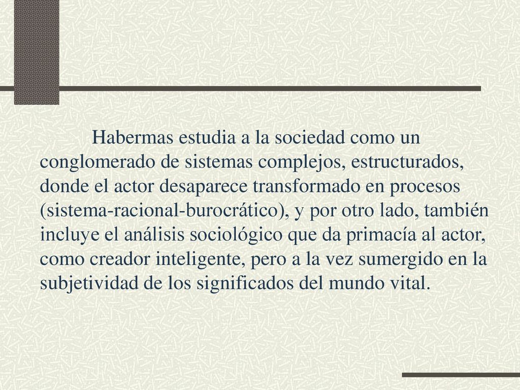 Habermas estudia a la sociedad como un conglomerado de sistemas complejos, estructurados, donde el actor desaparece transformado en procesos (sistema-racional-burocrático), y por otro lado, también incluye el análisis sociológico que da primacía al actor, como creador inteligente, pero a la vez sumergido en la subjetividad de los significados del mundo vital.