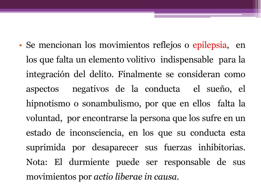 Se mencionan los movimientos reflejos o epilepsia, en los que falta un elemento volitivo indispensable para la integración del delito.
