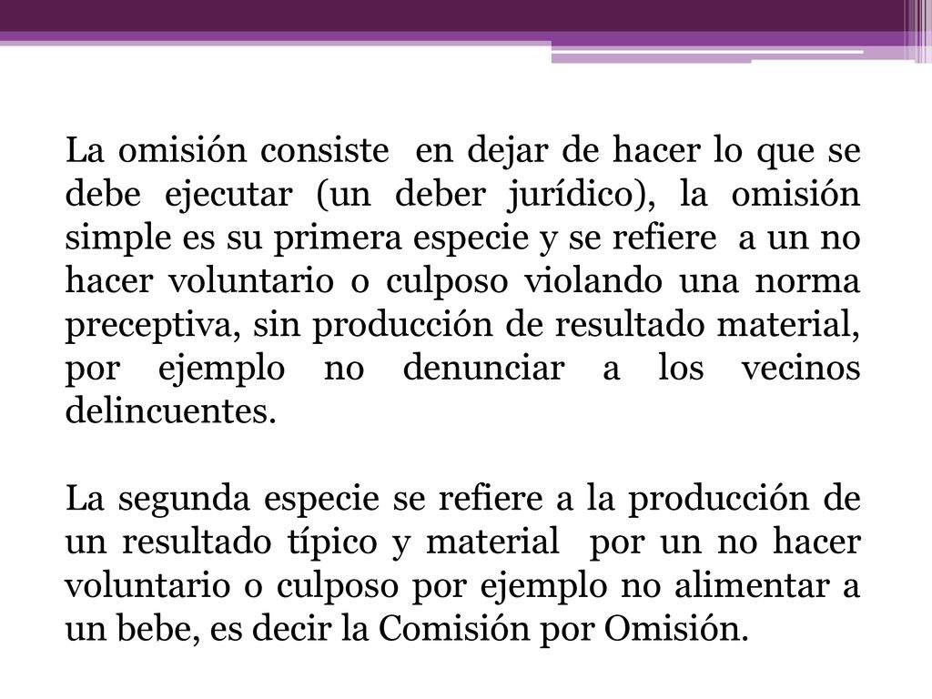 La omisión consiste en dejar de hacer lo que se debe ejecutar (un deber jurídico), la omisión simple es su primera especie y se refiere a un no hacer voluntario o culposo violando una norma preceptiva, sin producción de resultado material, por ejemplo no denunciar a los vecinos delincuentes.