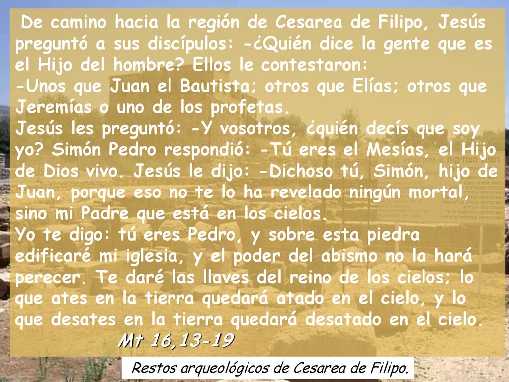 De camino hacia la región de Cesarea de Filipo, Jesús preguntó a sus discípulos: -¿Quién dice la gente que es el Hijo del hombre Ellos le contestaron: -Unos que Juan el Bautista; otros que Elías; otros que Jeremías o uno de los profetas. Jesús les preguntó: -Y vosotros, ¿quién decís que soy yo Simón Pedro respondió: -Tú eres el Mesías, el Hijo de Dios vivo. Jesús le dijo: -Dichoso tú, Simón, hijo de Juan, porque eso no te lo ha revelado ningún mortal, sino mi Padre que está en los cielos.