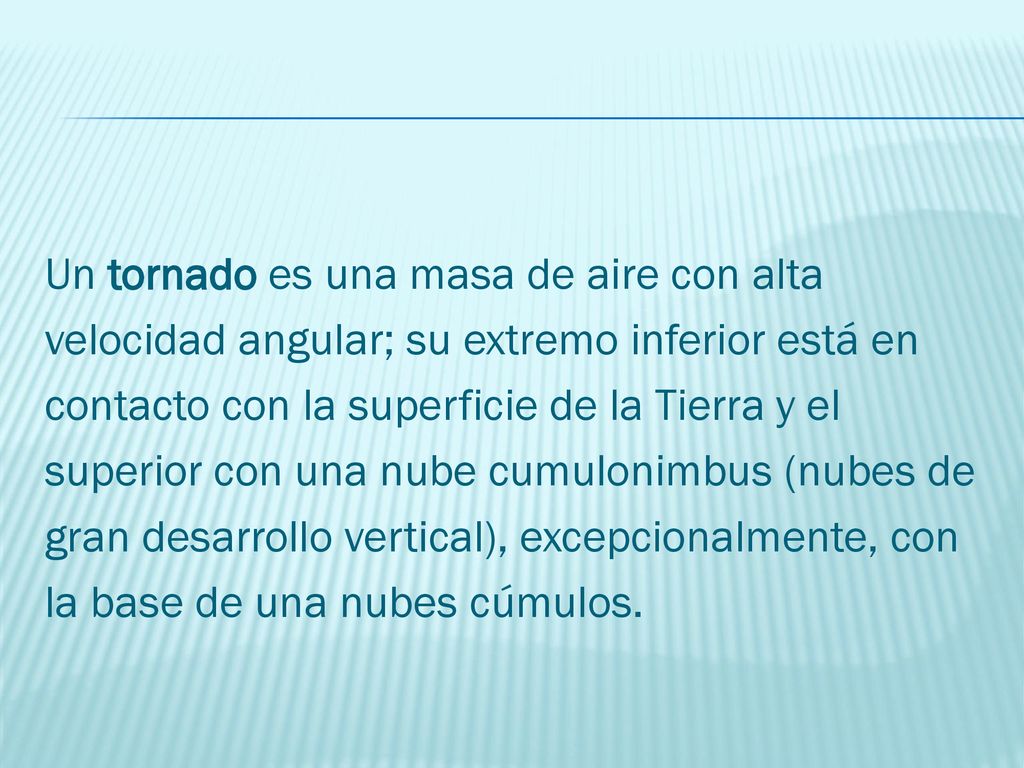 Un tornado es una masa de aire con alta velocidad angular; su extremo inferior está en contacto con la superficie de la Tierra y el superior con una nube cumulonimbus (nubes de gran desarrollo vertical), excepcionalmente, con la base de una nubes cúmulos.