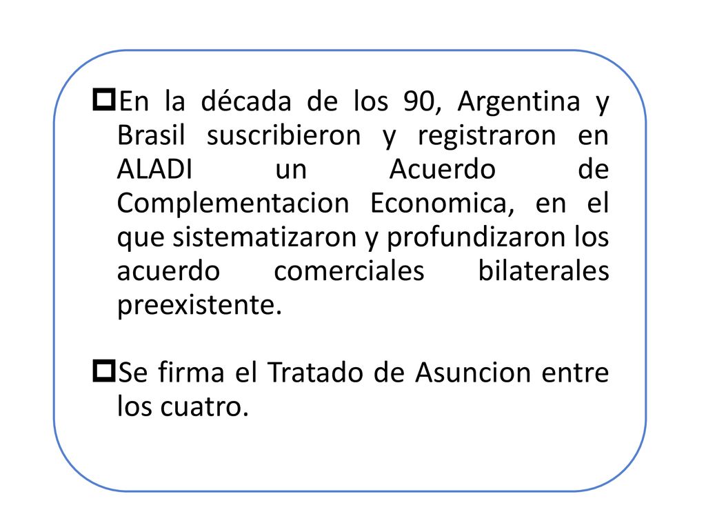 En la década de los 90, Argentina y Brasil suscribieron y registraron en ALADI un Acuerdo de Complementacion Economica, en el que sistematizaron y profundizaron los acuerdo comerciales bilaterales preexistente.