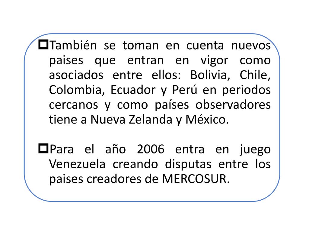 También se toman en cuenta nuevos paises que entran en vigor como asociados entre ellos: Bolivia, Chile, Colombia, Ecuador y Perú en periodos cercanos y como países observadores tiene a Nueva Zelanda y México.