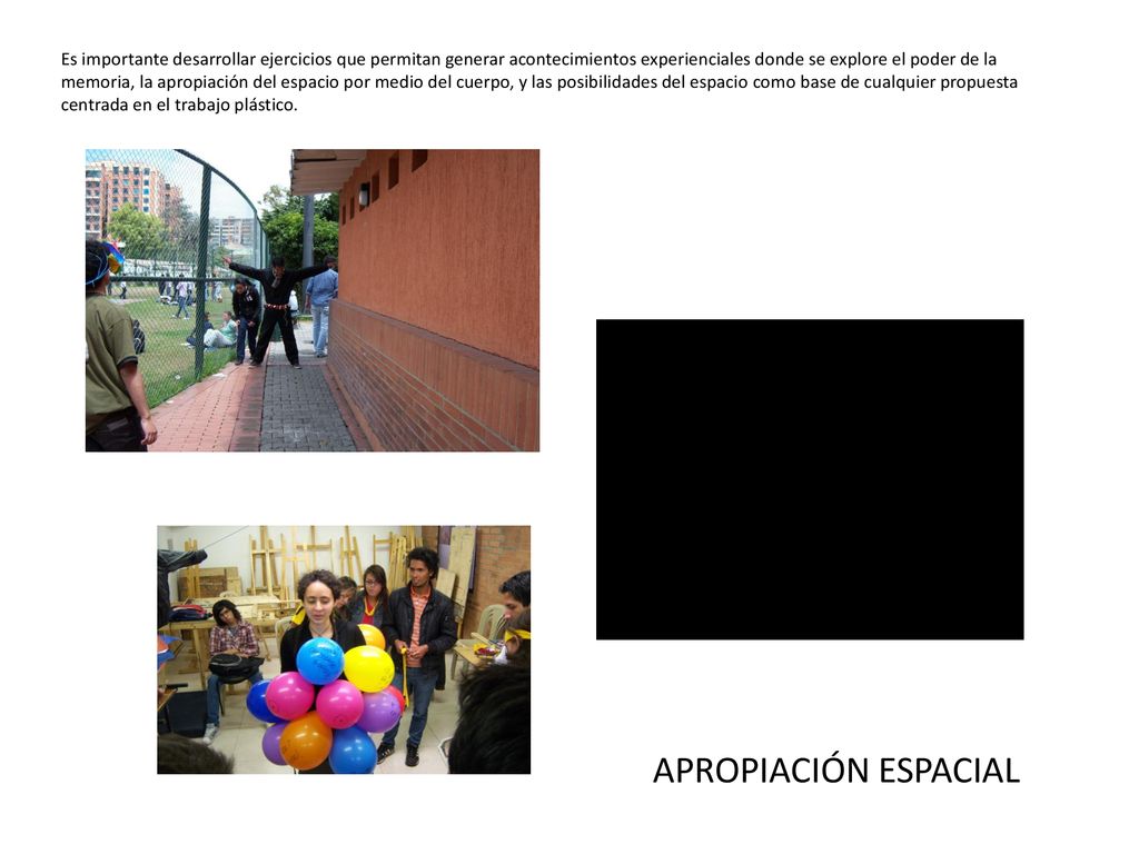 Es importante desarrollar ejercicios que permitan generar acontecimientos experienciales donde se explore el poder de la memoria, la apropiación del espacio por medio del cuerpo, y las posibilidades del espacio como base de cualquier propuesta centrada en el trabajo plástico.