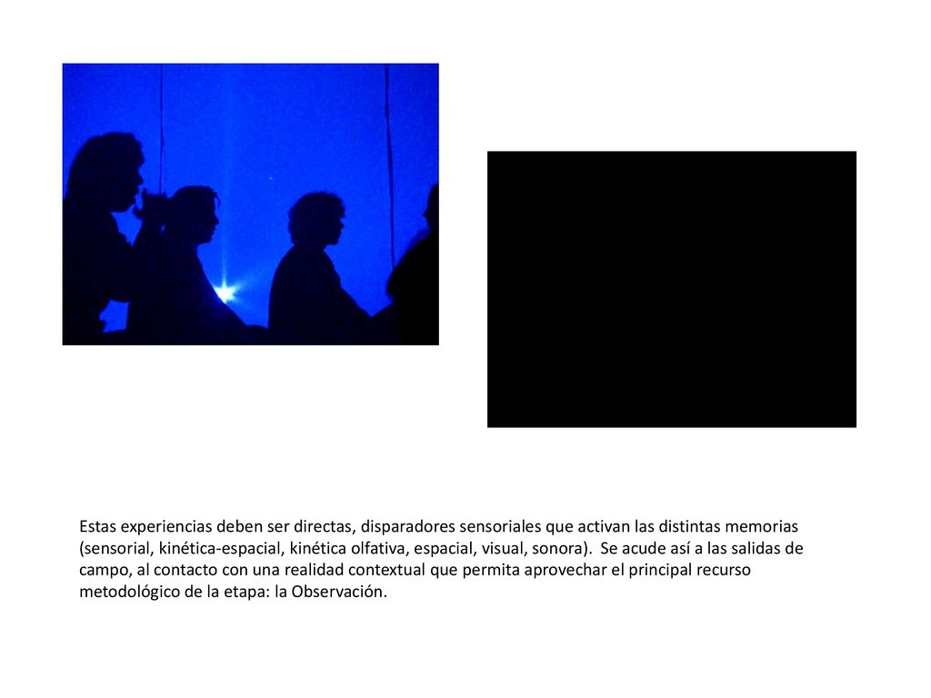 Estas experiencias deben ser directas, disparadores sensoriales que activan las distintas memorias (sensorial, kinética-espacial, kinética olfativa, espacial, visual, sonora). Se acude así a las salidas de campo, al contacto con una realidad contextual que permita aprovechar el principal recurso metodológico de la etapa: la Observación.