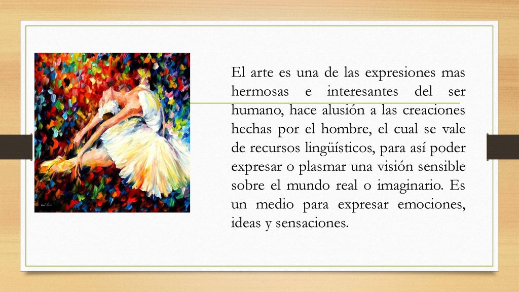 El arte es una de las expresiones mas hermosas e interesantes del ser humano, hace alusión a las creaciones hechas por el hombre, el cual se vale de recursos lingüísticos, para así poder expresar o plasmar una visión sensible sobre el mundo real o imaginario.