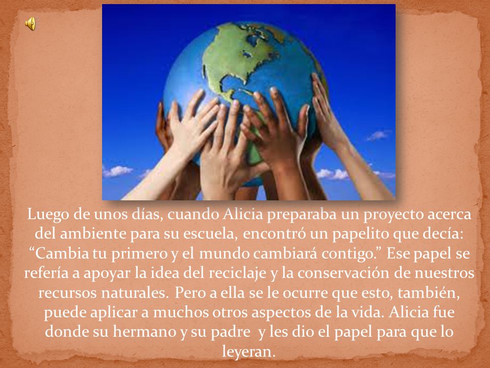 Luego de unos días, cuando Alicia preparaba un proyecto acerca del ambiente para su escuela, encontró un papelito que decía: Cambia tu primero y el mundo cambiará contigo. Ese papel se refería a apoyar la idea del reciclaje y la conservación de nuestros recursos naturales.