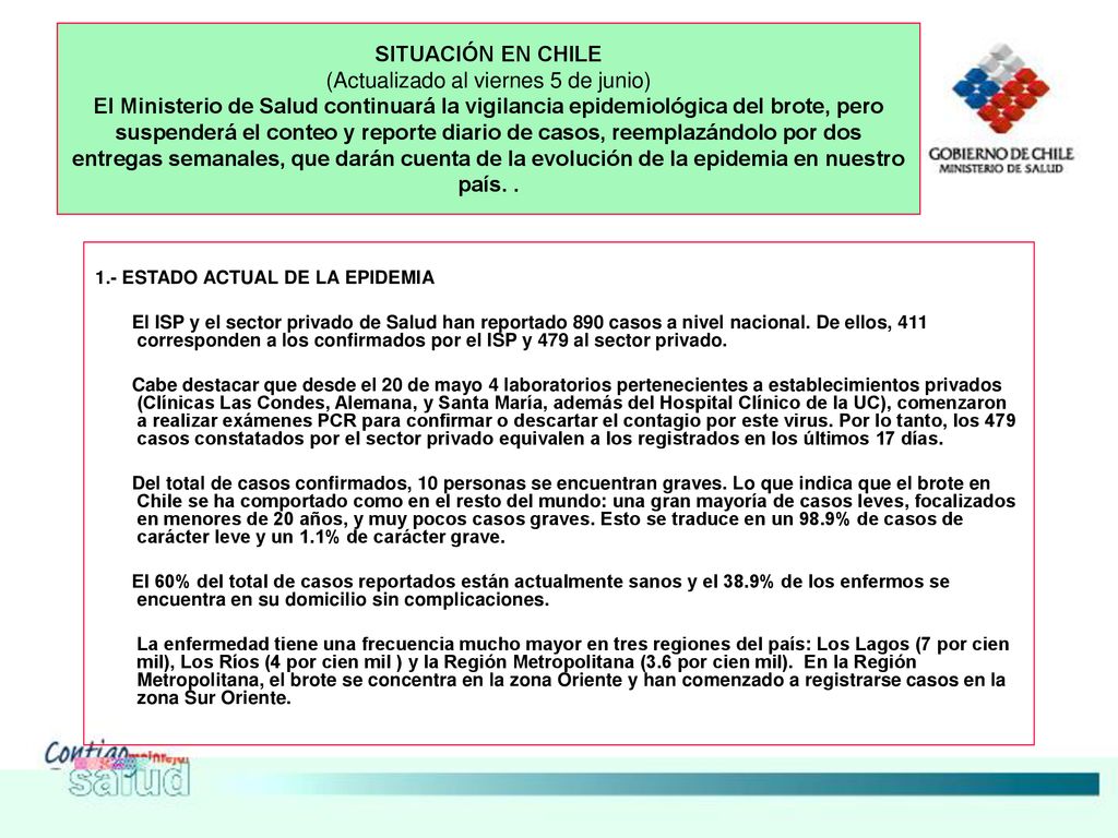SITUACIÓN EN CHILE (Actualizado al viernes 5 de junio) El Ministerio de Salud continuará la vigilancia epidemiológica del brote, pero suspenderá el conteo y reporte diario de casos, reemplazándolo por dos entregas semanales, que darán cuenta de la evolución de la epidemia en nuestro país. .