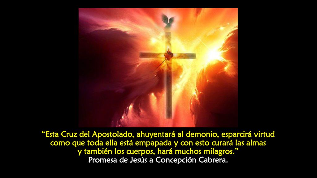 Esta Cruz del Apostolado, ahuyentará al demonio, esparcirá virtud como que toda ella está empapada y con esto curará las almas y también los cuerpos, hará muchos milagros. Promesa de Jesús a Concepción Cabrera.