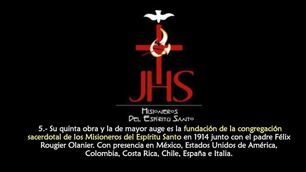 5.- Su quinta obra y la de mayor auge es la fundación de la congregación sacerdotal de los Misioneros del Espíritu Santo en 1914 junto con el padre Félix Rougier Olanier.