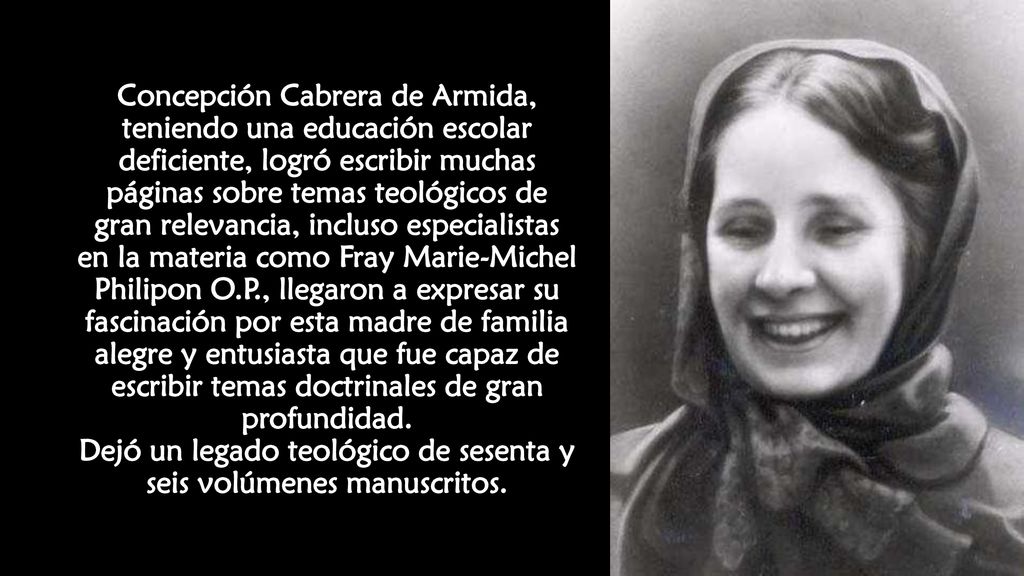 Concepción Cabrera de Armida, teniendo una educación escolar deficiente, logró escribir muchas páginas sobre temas teológicos de gran relevancia, incluso especialistas en la materia como Fray Marie-Michel Philipon O.P., llegaron a expresar su fascinación por esta madre de familia alegre y entusiasta que fue capaz de escribir temas doctrinales de gran profundidad.