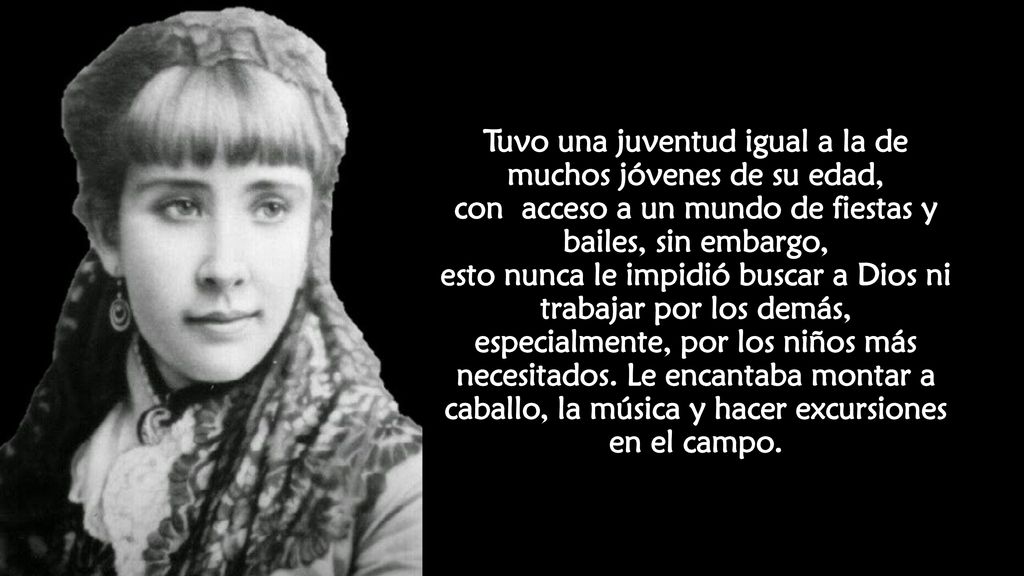 Tuvo una juventud igual a la de muchos jóvenes de su edad, con acceso a un mundo de fiestas y bailes, sin embargo, esto nunca le impidió buscar a Dios ni trabajar por los demás, especialmente, por los niños más necesitados.