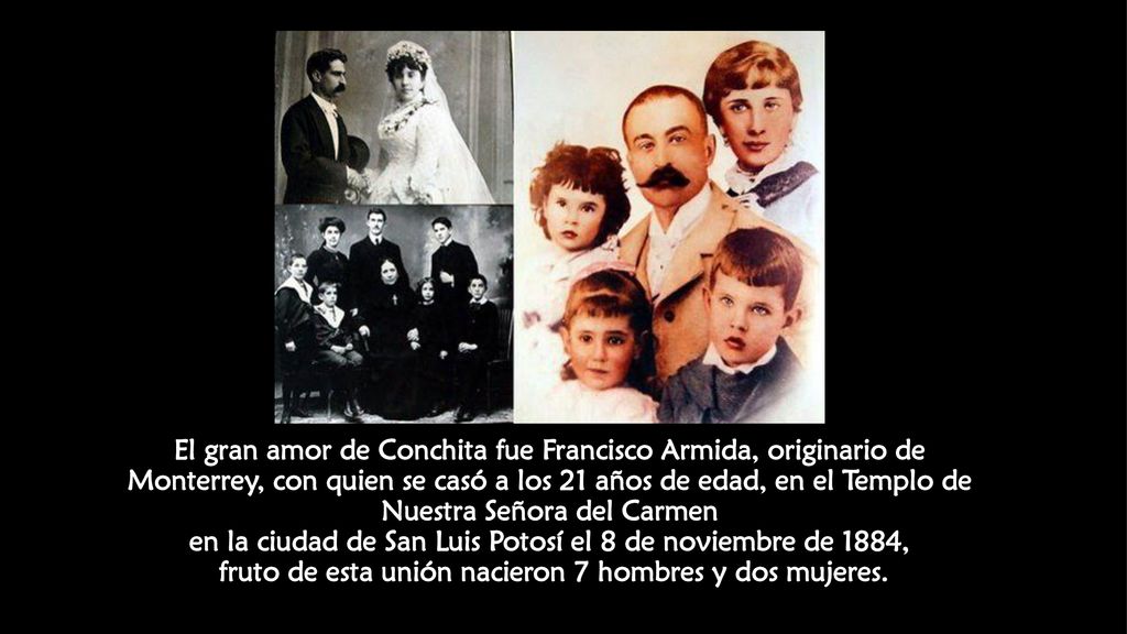 El gran amor de Conchita fue Francisco Armida, originario de Monterrey, con quien se casó a los 21 años de edad, en el Templo de Nuestra Señora del Carmen en la ciudad de San Luis Potosí el 8 de noviembre de 1884, fruto de esta unión nacieron 7 hombres y dos mujeres.