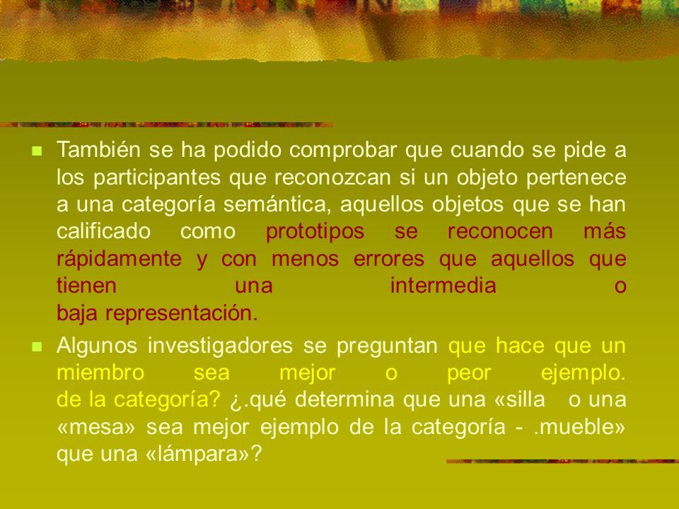 También se ha podido comprobar que cuando se pide a los participantes que reconozcan si un objeto pertenece a una categoría semántica, aquellos objetos que se han calificado como prototipos se reconocen más rápidamente y con menos errores que aquellos que tienen una intermedia o baja representación.
