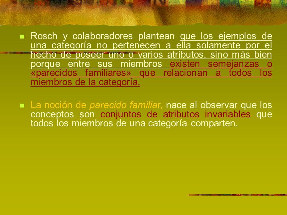 Rosch y colaboradores plantean que los ejemplos de una categoría no pertenecen a ella solamente por el hecho de poseer uno o varios atributos, sino más bien porque entre sus miembros existen semejanzas o «parecidos familiares» que relacionan a todos los miembros de la categoría.