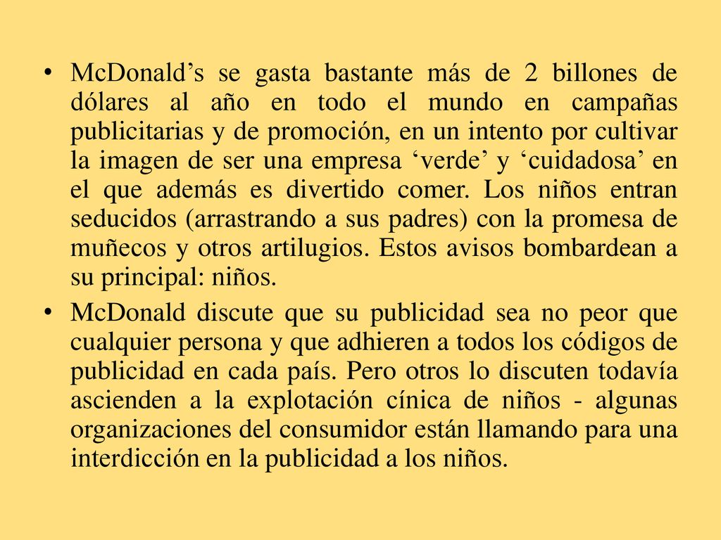 McDonald’s se gasta bastante más de 2 billones de dólares al año en todo el mundo en campañas publicitarias y de promoción, en un intento por cultivar la imagen de ser una empresa ‘verde’ y ‘cuidadosa’ en el que además es divertido comer. Los niños entran seducidos (arrastrando a sus padres) con la promesa de muñecos y otros artilugios. Estos avisos bombardean a su principal: niños.