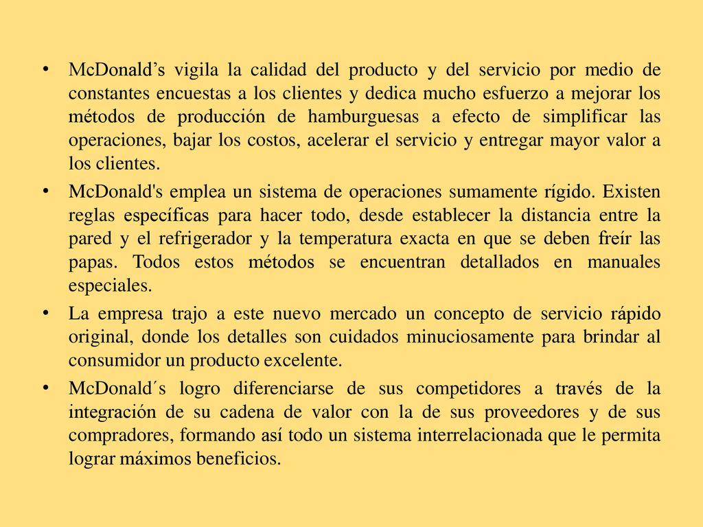 McDonald’s vigila la calidad del producto y del servicio por medio de constantes encuestas a los clientes y dedica mucho esfuerzo a mejorar los métodos de producción de hamburguesas a efecto de simplificar las operaciones, bajar los costos, acelerar el servicio y entregar mayor valor a los clientes.
