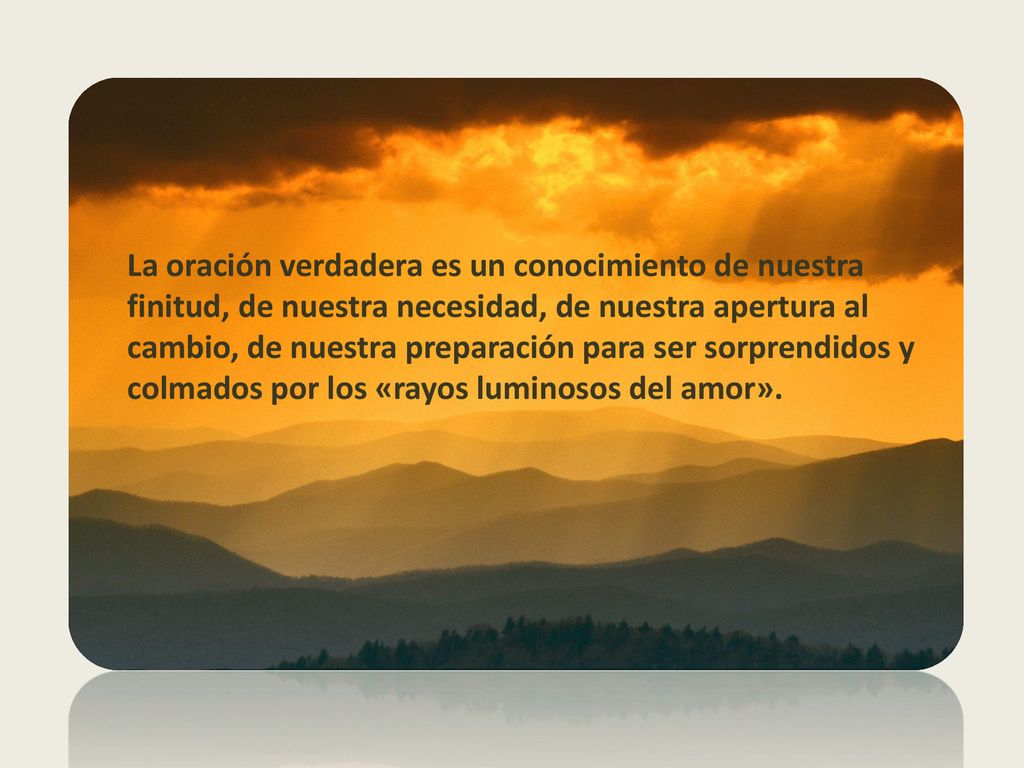 La oración verdadera es un conocimiento de nuestra finitud, de nuestra necesidad, de nuestra apertura al cambio, de nuestra preparación para ser sorprendidos y colmados por los «rayos luminosos del amor».