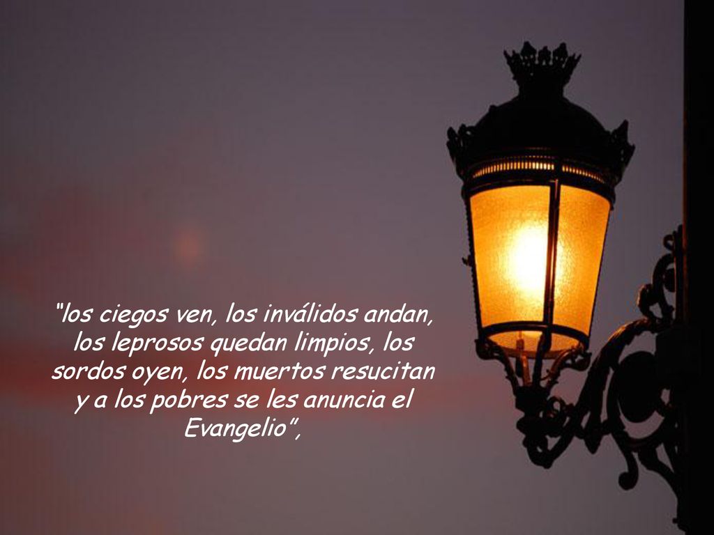 los ciegos ven, los inválidos andan, los leprosos quedan limpios, los sordos oyen, los muertos resucitan y a los pobres se les anuncia el Evangelio ,