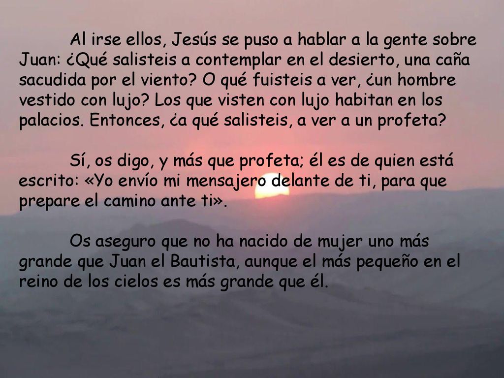 Al irse ellos, Jesús se puso a hablar a la gente sobre Juan: ¿Qué salisteis a contemplar en el desierto, una caña sacudida por el viento O qué fuisteis a ver, ¿un hombre vestido con lujo Los que visten con lujo habitan en los palacios. Entonces, ¿a qué salisteis, a ver a un profeta