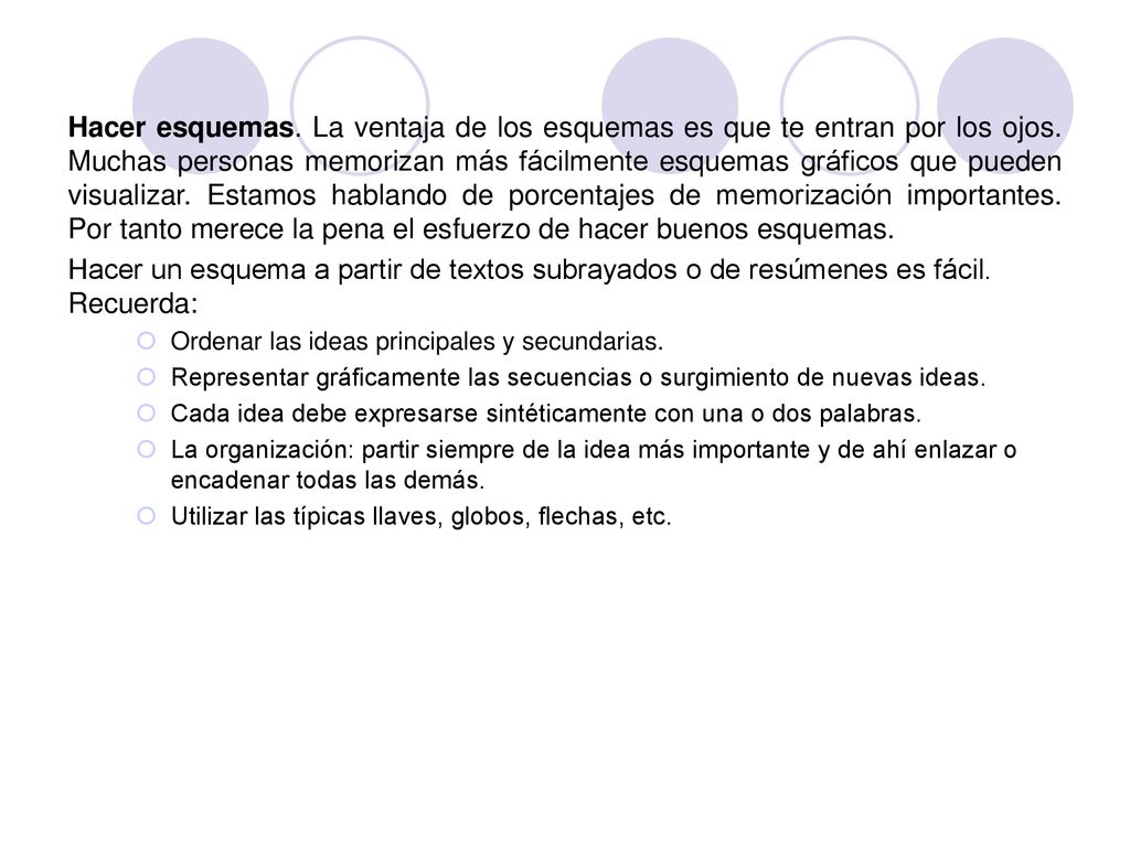 Hacer esquemas. La ventaja de los esquemas es que te entran por los ojos. Muchas personas memorizan más fácilmente esquemas gráficos que pueden visualizar. Estamos hablando de porcentajes de memorización importantes. Por tanto merece la pena el esfuerzo de hacer buenos esquemas.