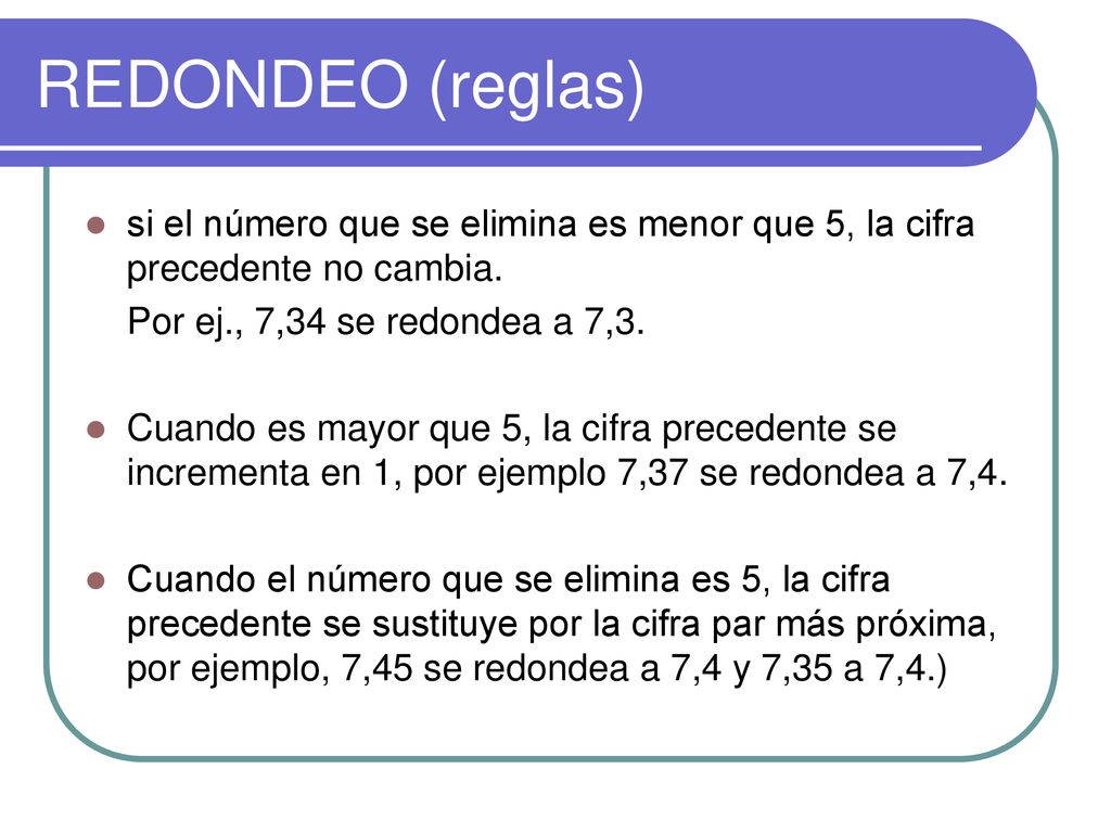REDONDEO (reglas) si el número que se elimina es menor que 5, la cifra precedente no cambia. Por ej., 7,34 se redondea a 7,3.