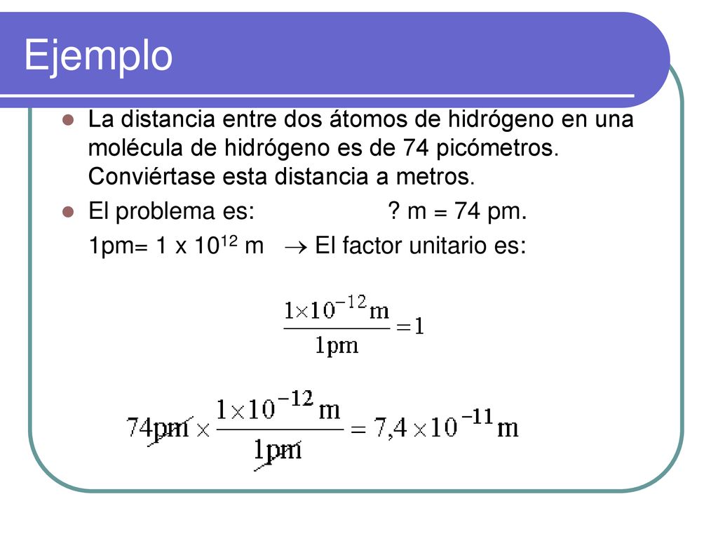 Ejemplo La distancia entre dos átomos de hidrógeno en una molécula de hidrógeno es de 74 picómetros. Conviértase esta distancia a metros.