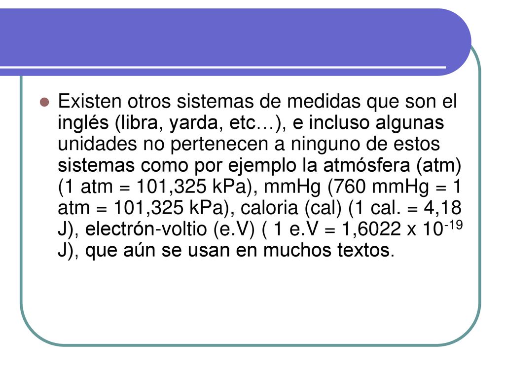 Existen otros sistemas de medidas que son el inglés (libra, yarda, etc…), e incluso algunas unidades no pertenecen a ninguno de estos sistemas como por ejemplo la atmósfera (atm) (1 atm = 101,325 kPa), mmHg (760 mmHg = 1 atm = 101,325 kPa), caloria (cal) (1 cal.