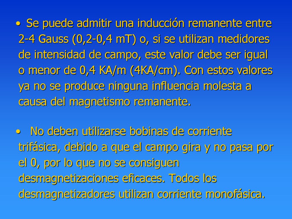 Se puede admitir una inducción remanente entre 2-4 Gauss (0,2-0,4 mT) o, si se utilizan medidores de intensidad de campo, este valor debe ser igual o menor de 0,4 KA/m (4KA/cm). Con estos valores ya no se produce ninguna influencia molesta a causa del magnetismo remanente.