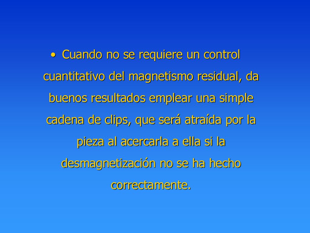 Cuando no se requiere un control cuantitativo del magnetismo residual, da buenos resultados emplear una simple cadena de clips, que será atraída por la pieza al acercarla a ella si la desmagnetización no se ha hecho correctamente.