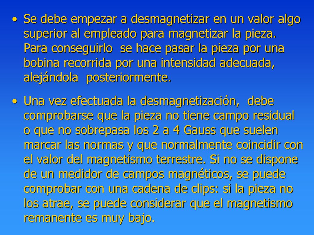 Se debe empezar a desmagnetizar en un valor algo superior al empleado para magnetizar la pieza. Para conseguirlo se hace pasar la pieza por una bobina recorrida por una intensidad adecuada, alejándola posteriormente.