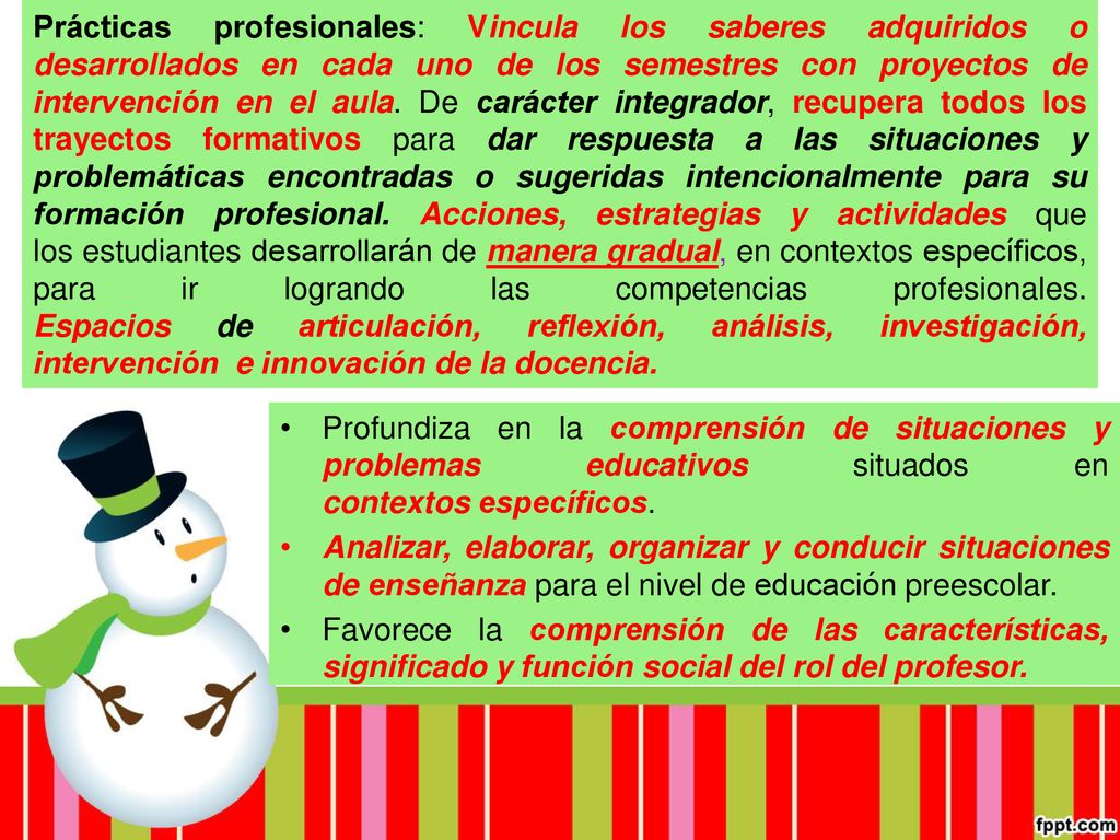 Prácticas profesionales: Vincula los saberes adquiridos o desarrollados en cada uno de los semestres con proyectos de intervención en el aula. De carácter integrador, recupera todos los trayectos formativos para dar respuesta a las situaciones y problemáticas encontradas o sugeridas intencionalmente para su formación profesional. Acciones, estrategias y actividades que los estudiantes desarrollarán de manera gradual, en contextos específicos, para ir logrando las competencias profesionales. Espacios de articulación, reflexión, análisis, investigación, intervención e innovación de la docencia.
