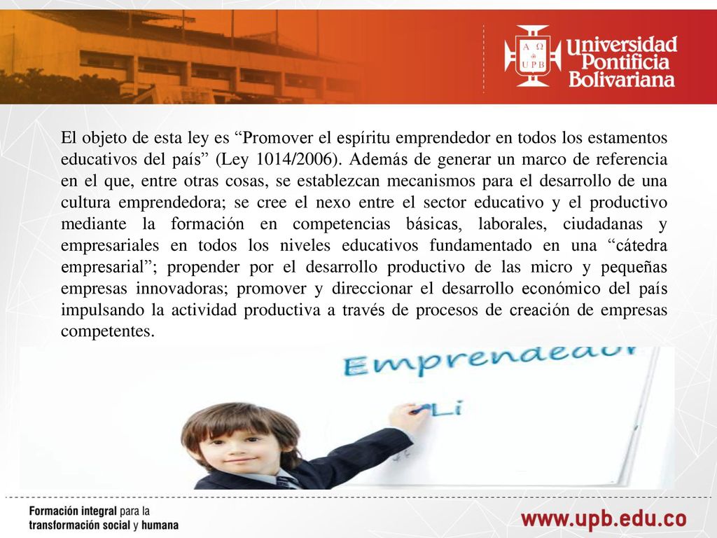 El objeto de esta ley es Promover el espíritu emprendedor en todos los estamentos educativos del país (Ley 1014/2006).