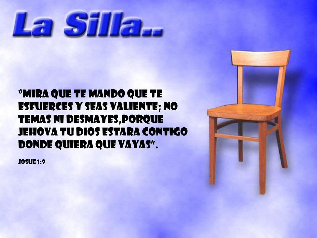 MIRA QUE TE MANDO QUE TE ESFUERCES Y SEAS VALIENTE; NO TEMAS NI DESMAYES,PORQUE JEHOVA TU DIOS ESTARA CONTIGO DONDE QUIERA QUE VAYAS .
